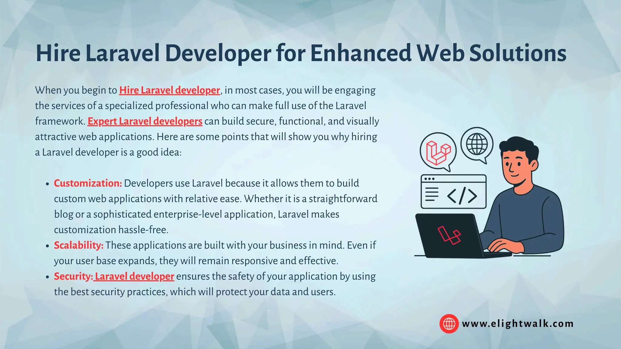 www.elightwalk.com When you begin to Hire Laravel developer, in most cases, you will be engaging the services of a specialized professional who can make full use of the Laravel framework. Expert Laravel developers can build secure, functional, and visually attractive web applications. Here are some points that will show you why hiring a Laravel developer is a good idea: Customization: Developers use Laravel because it allows them to build custom web applications with relative ease. Whether it is a straightforward blog or a sophisticated enterprise-level application, Laravel makes customization hassle-free. Scalability: These applications are built with your business in mind. Even if your user base expands, they will remain responsive and effective. Security: Laravel developer ensures the safety of your application by using the best security practices, which will protect your data and users. Hire Laravel Developer for Enhanced Web Solutions 