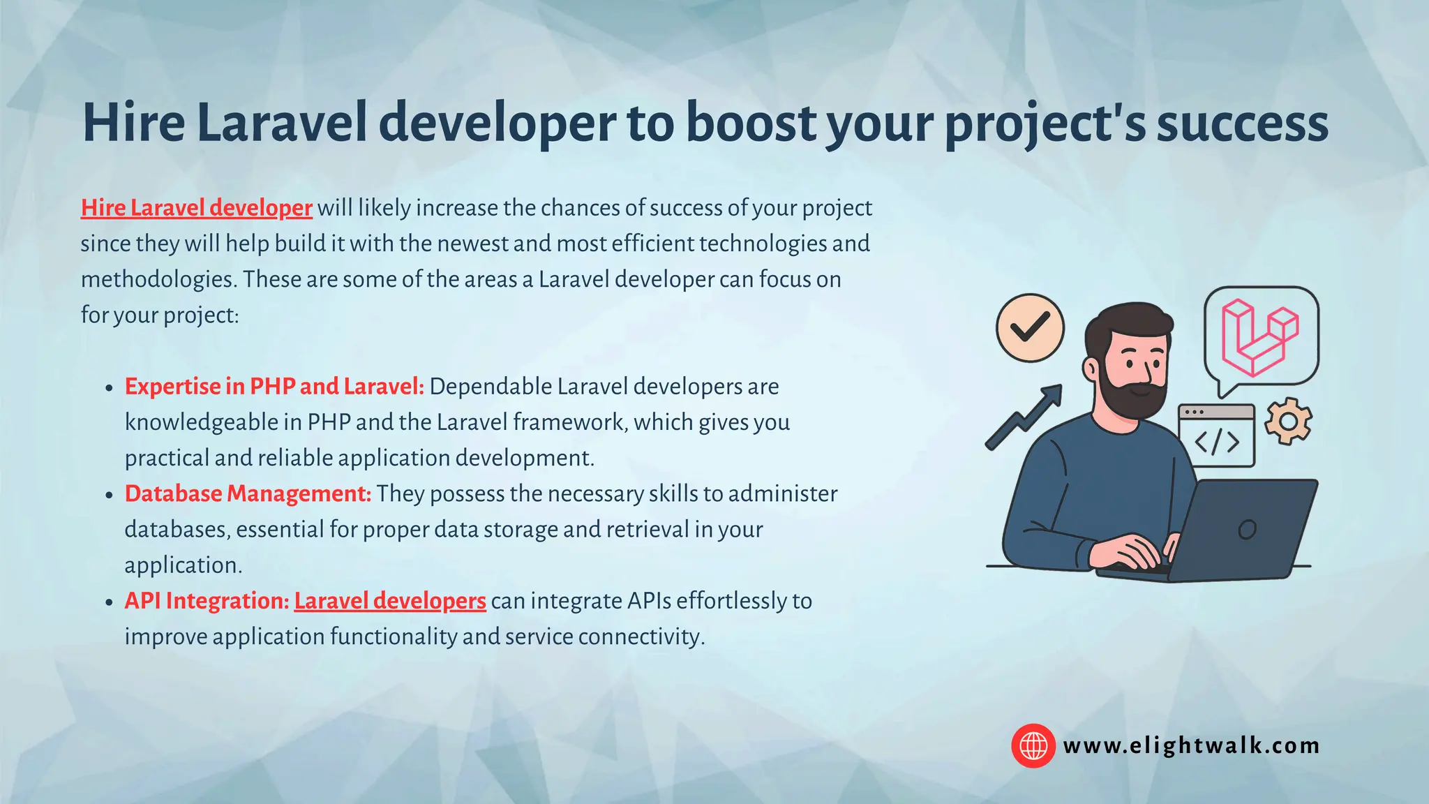 www.elightwalk.com Hire Laravel developer will likely increase the chances of success of your project since they will help build it with the newest and most efficient technologies and methodologies. These are some of the areas a Laravel developer can focus on for your project: Expertise in PHP and Laravel: Dependable Laravel developers are knowledgeable in PHP and the Laravel framework, which gives you practical and reliable application development. Database Management: They possess the necessary skills to administer databases, essential for proper data storage and retrieval in your application. API Integration: Laravel developers can integrate APIs effortlessly to improve application functionality and service connectivity. Hire Laravel developer to boost your project's success 