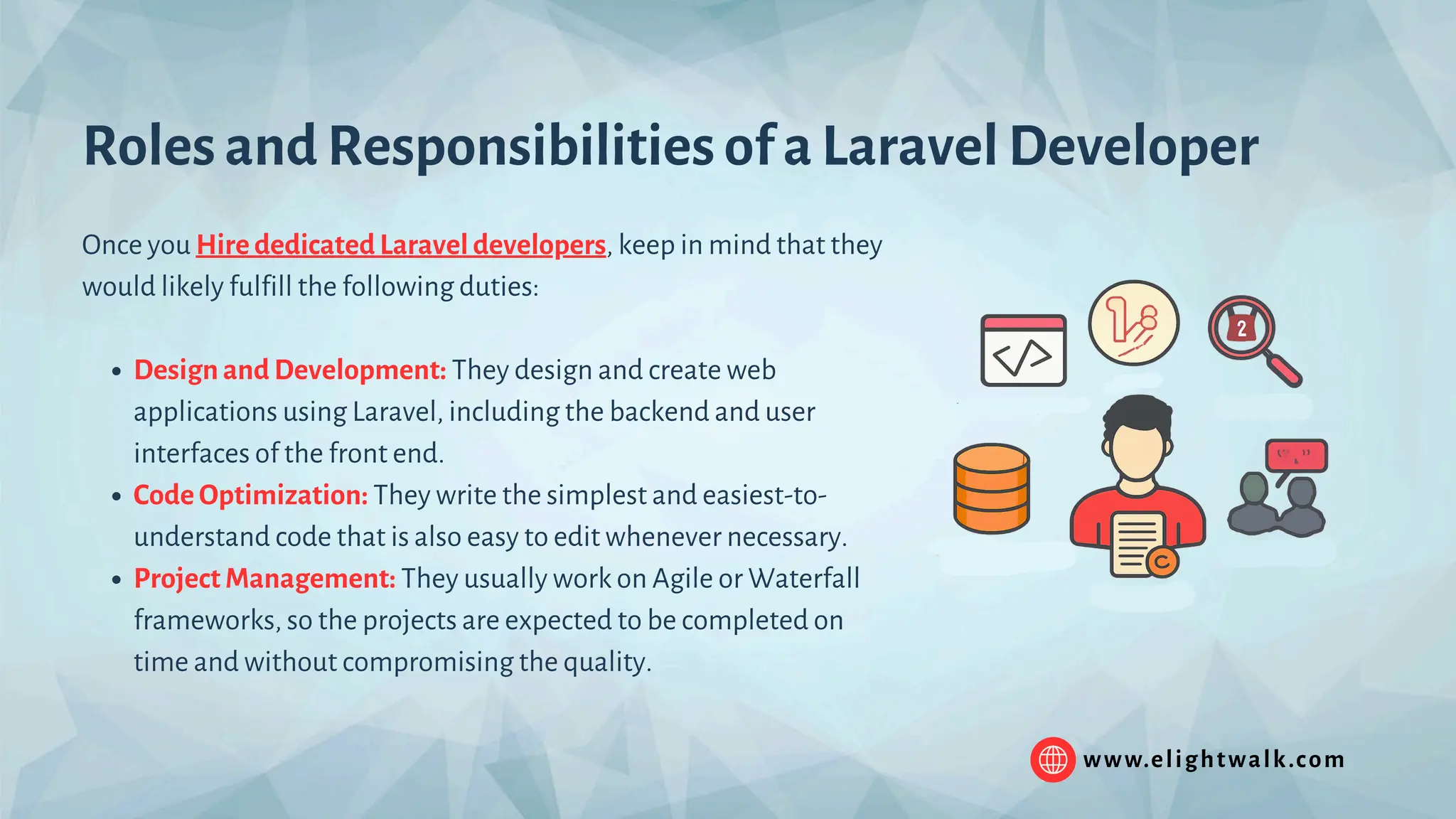 www.elightwalk.com Roles and Responsibilities of a Laravel Developer Once you Hire dedicated Laravel developers, keep in mind that they would likely fulfill the following duties: Design and Development: They design and create web applications using Laravel, including the backend and user interfaces of the front end. Code Optimization: They write the simplest and easiest-to- understand code that is also easy to edit whenever necessary. Project Management: They usually work on Agile or Waterfall frameworks, so the projects are expected to be completed on time and without compromising the quality. 