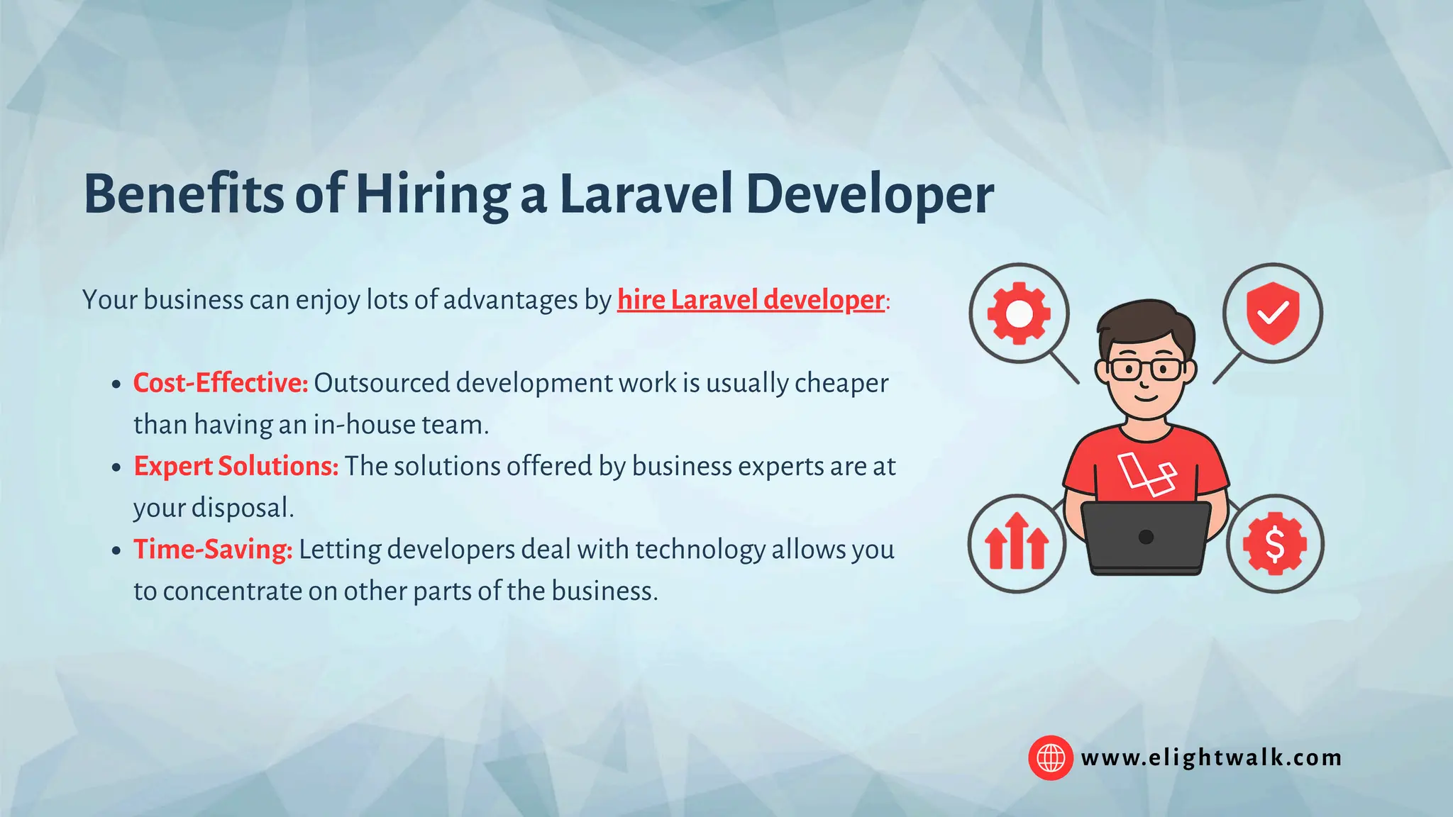 www.elightwalk.com Benefits of Hiring a Laravel Developer Your business can enjoy lots of advantages by hire Laravel developer: Cost-Effective: Outsourced development work is usually cheaper than having an in-house team. Expert Solutions: The solutions offered by business experts are at your disposal. Time-Saving: Letting developers deal with technology allows you to concentrate on other parts of the business. 