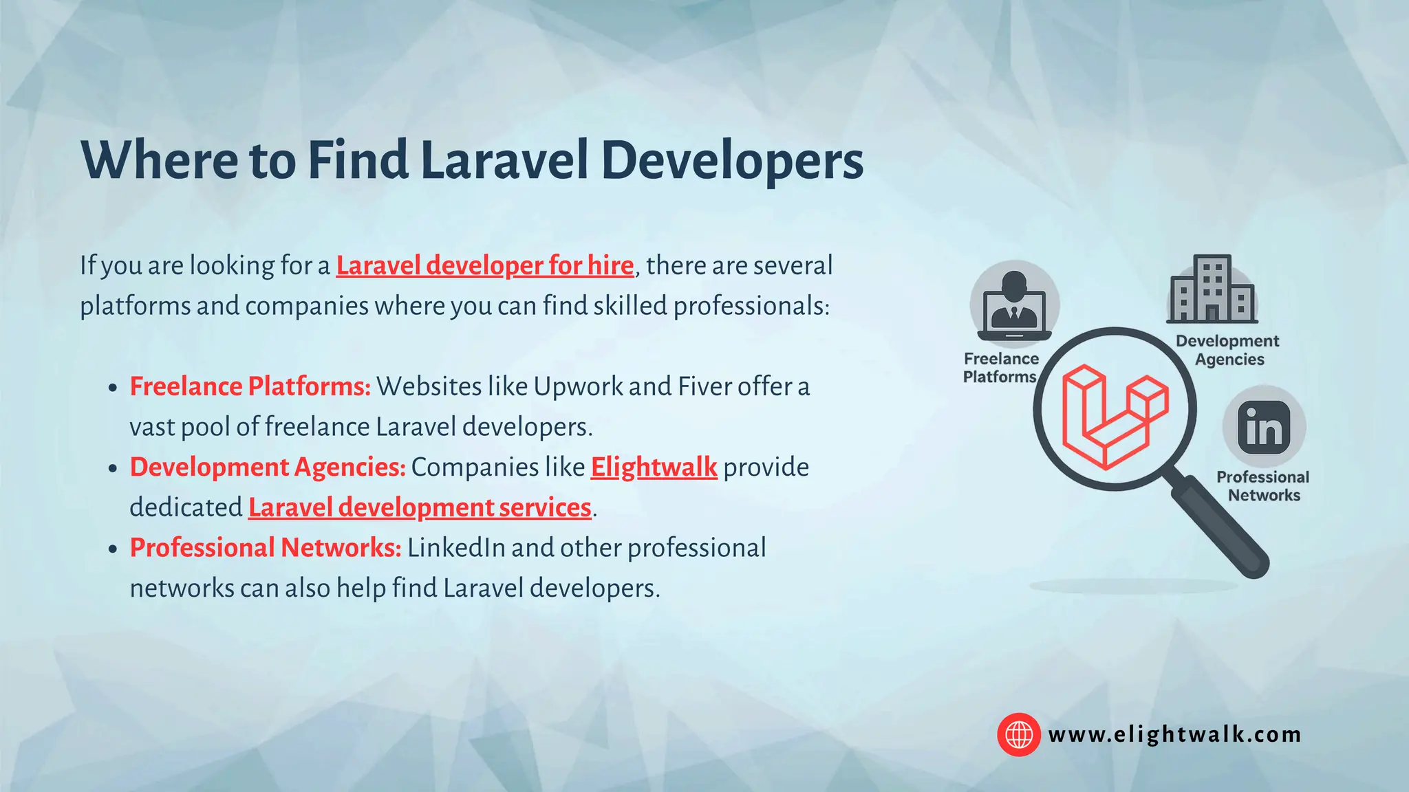 www.elightwalk.com Where to Find Laravel Developers If you are looking for a Laravel developer for hire, there are several platforms and companies where you can find skilled professionals: Freelance Platforms: Websites like Upwork and Fiver offer a vast pool of freelance Laravel developers. Development Agencies: Companies like Elightwalk provide dedicated Laravel development services. Professional Networks: LinkedIn and other professional networks can also help find Laravel developers. 