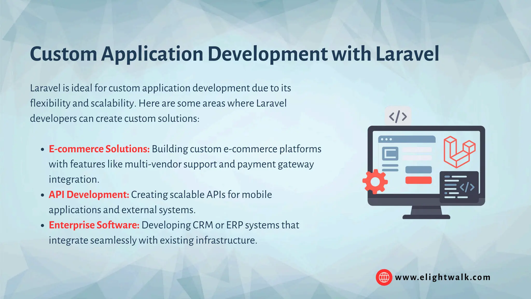 www.elightwalk.com Custom Application Development with Laravel Laravel is ideal for custom application development due to its flexibility and scalability. Here are some areas where Laravel developers can create custom solutions: E-commerce Solutions: Building custom e-commerce platforms with features like multi-vendor support and payment gateway integration. API Development: Creating scalable APIs for mobile applications and external systems. Enterprise Software: Developing CRM or ERP systems that integrate seamlessly with existing infrastructure. 