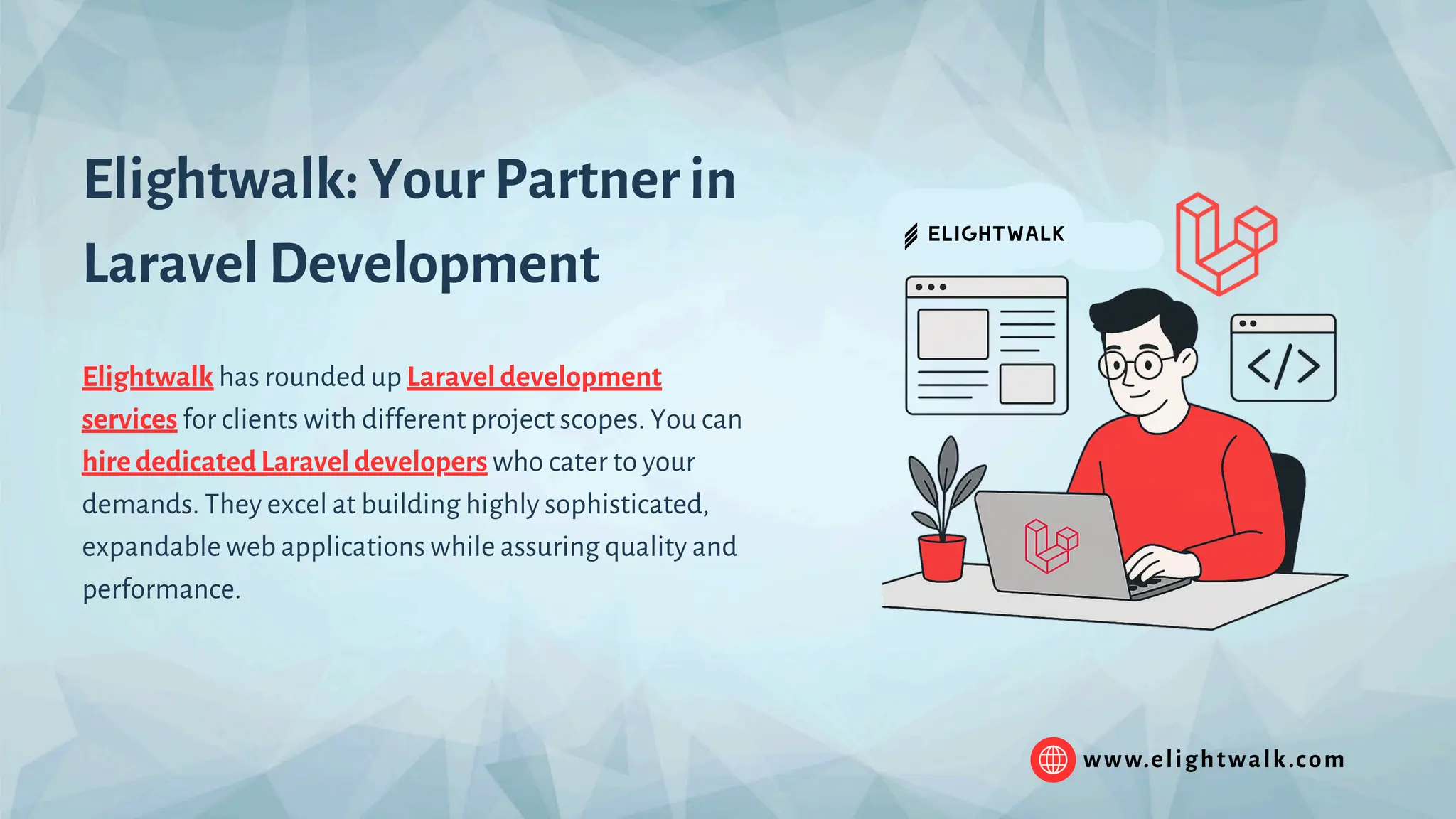 www.elightwalk.com Elightwalk: Your Partner in Laravel Development Elightwalk has rounded up Laravel development services for clients with different project scopes. You can hire dedicated Laravel developers who cater to your demands. They excel at building highly sophisticated, expandable web applications while assuring quality and performance. 