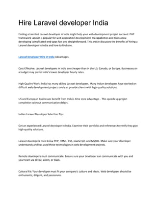 Hire Laravel developer India
Finding a talented Laravel developer in India might help your web development project succeed. PHP
framework Laravel is popular for web application development. Its capabilities and tools allow
developing complicated web apps fast and straightforward. This article discusses the benefits of hiring a
Laravel developer in India and how to find one.
Laravel Developer Hire in India Advantages
Cost-Effective: Laravel developers in India are cheaper than in the US, Canada, or Europe. Businesses on
a budget may prefer India's lower developer hourly rates.
High-Quality Work: India has many skilled Laravel developers. Many Indian developers have worked on
difficult web development projects and can provide clients with high-quality solutions.
US and European businesses benefit from India's time zone advantage. . This speeds up project
completion without communication delays.
Indian Laravel Developer Selection Tips
Get an experienced Laravel developer in India. Examine their portfolio and references to verify they give
high-quality solutions.
Laravel developers must know PHP, HTML, CSS, JavaScript, and MySQL. Make sure your developer
understands and has used these technologies in web development projects.
Remote developers must communicate. Ensure sure your developer can communicate with you and
your team via Skype, Zoom, or Slack.
Cultural Fit: Your developer must fit your company's culture and ideals. Web developers should be
enthusiastic, diligent, and passionate.
 