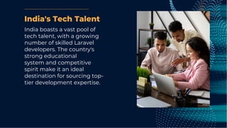 India's Tech Talent
India boasts a vast pool of
tech talent, with a growing
number of skilled Laravel
developers. The country's
strong educational
system and competitive
spirit make it an ideal
destination for sourcing top-
tier development expertise.
 