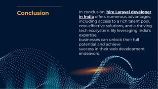 Conclusion In conclusion, hire Laravel developer
in India offers numerous advantages,
including access to a rich talent pool,
cost-effective solutions, and a thriving
tech ecosystem. By leveraging India's
expertise,
businesses can unlock their full
potential and achieve
success in their web development
endeavors.
 