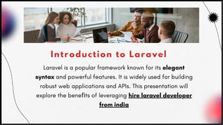 Introduction to Laravel
Laravel is a popular framework known for its elegant
syntax and powerful features. It is widely used for building
robust web applications and APIs. This presentation will
explore the beneﬁts of leveraging hire laravel developer
from india
 