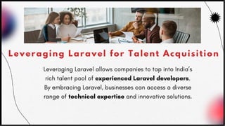 Leveraging Laravel for Talent Acquisition
Leveraging Laravel allows companies to tap into India’s
rich talent pool of experienced Laravel developers.
By embracing Laravel, businesses can access a diverse
range of technical expertise and innovative solutions.
 