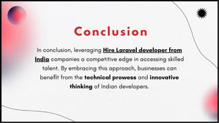 Conclusion
In conclusion, leveraging Hire Laravel developer from
India companies a competitive edge in accessing skilled
talent. By embracing this approach, businesses can
beneﬁt from the technical prowess and innovative
thinking of Indian developers.
 