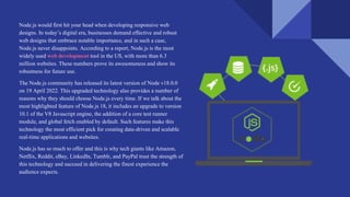 Node.js would first hit your head when developing responsive web
designs. In today’s digital era, businesses demand effective and robust
web designs that embrace notable importance, and in such a case,
Node.js never disappoints. According to a report, Node.js is the most
widely used web development tool in the US, with more than 6.3
million websites. These numbers prove its awesomeness and show its
robustness for future use.
The Node.js community has released its latest version of Node v18.0.0
on 19 April 2022. This upgraded technology also provides a number of
reasons why they should choose Node.js every time. If we talk about the
most highlighted feature of Node.js 18, it includes an upgrade to version
10.1 of the V8 Javascript engine, the addition of a core test runner
module, and global fetch enabled by default. Such features make this
technology the most efficient pick for creating data-driven and scalable
real-time applications and websites.
Node.js has so much to offer and this is why tech giants like Amazon,
Netflix, Reddit, eBay, LinkedIn, Tumblr, and PayPal trust the strength of
this technology and succeed in delivering the finest experience the
audience expects.
 