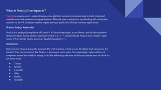 What is Node.js Development?
Node.js is an open-source, single-threaded, cross-platform runtime environment used to build robust and
scalable server-side and networking applications. This tech uses event-driven, non-blocking I/O architecture
and runs on the V8 JavaScript runtime engine making it perfect for efficient real-time applications.
What is Node.js Written in?
Node.js is a packaged compilation of Google’s V8 JavaScript engine, a core library, and the libuv platform
abstraction layer. Saying clearly, Node.js is written in C, C++, and JavaScript. Node.js uses Google’s open-
source V8 JavaScript Engine to convert JavaScript code to C++.
Market Size
Did you know Node.js is used by around 1.2% of all websites, which is over 20 million total sites across the
internet? This stat proves how fast Node.js is growing in recent years. Not surprisingly, today millions of
companies around the world are saying yes to this technology and some of them are popular ones of which we
are better aware.
● Twitter
● Spotify
● LinkedIn
● eBay
● Reddit
● Godaddy
 