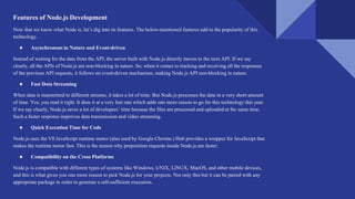 Features of Node.js Development
Now that we know what Node is, let’s dig into its features. The below-mentioned features add to the popularity of this
technology.
● Asynchronous in Nature and Event-driven
Instead of waiting for the data from the API, the server built with Node.js directly moves to the next API. If we say
clearly, all the APIs of Node.js are non-blocking in nature. So, when it comes to tracking and receiving all the responses
of the previous API requests, it follows an event-driven mechanism, making Node.js API non-blocking in nature.
● Fast Data Streaming
When data is transmitted to different streams, it takes a lot of time. But Node.js processes the data in a very short amount
of time. Yes, you read it right. It does it at a very fast rate which adds one more reason to go for this technology this year.
If we say clearly, Node.js saves a lot of developers’ time because the files are processed and uploaded at the same time.
Such a faster response improves data transmission and video streaming.
● Quick Execution Time for Code
Node.js uses the V8 JavaScript runtime motor (also used by Google Chrome.) Hub provides a wrapper for JavaScript that
makes the runtime motor fast. This is the reason why preposition requests inside Node.js are faster.
● Compatibility on the Cross Platforms
Node.js is compatible with different types of systems like Windows, UNIX, LINUX, MacOS, and other mobile devices,
and this is what gives you one more reason to pick Node.js for your projects. Not only this but it can be paired with any
appropriate package in order to generate a self-sufficient execution.
 