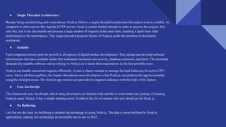 ● Single Threaded Architecture
Besides being non-blocking and event-driven, Node.js follows a single-threaded architecture that makes it more scalable. As
compared to other servers like Apache HTTP servers, Node.js creates limited threads in order to process the request. Not
only this, but it can also handle and process a large number of requests at the same time, standing it apart from other
technologies in the marketplace. This single-threaded program feature of Node.js grabs the attention of developers
worldwide.
● Scalable
Tech companies always plan for growth in all aspects of digital product development. They design and develop software
infrastructure that has a scalable model that withstands increased user activity, database extension, and more. The increased
demands for scalable software end up relying on Node.js as it meets their expectations in the best possible ways.
Node.js can handle concurrent requests efficiently. It uses a cluster module to manage the load balancing for active CPU
cores. Above all these qualities, the feature that attracts most developers is that Node.js can partition the app horizontally
using the child processes. The distinct app versions are provided to targeted audiences with the help of this feature.
● Uses JavaScript
This framework uses JavaScript, which many developers are familiar with and this is what makes the journey of learning
Node.js easier. Hence, it has a simple learning curve. It adds to the list of reasons why you should go for Node.js.
● No Buffering
Last but not the least, no buffering is another big advantage of using Node.js. The data is never buffered in Node.js
applications, making this technology an incredible one to use in 2022.
 