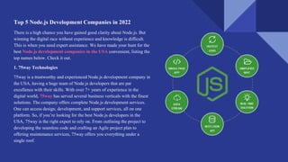 Top 5 Node.js Development Companies in 2022
There is a high chance you have gained good clarity about Node.js. But
winning the digital race without experience and knowledge is difficult.
This is when you need expert assistance. We have made your hunt for the
best Node.js development companies in the USA convenient, listing the
top names below. Check it out.
1. 75way Technologies
75way is a trustworthy and experienced Node.js development company in
the USA, having a huge team of Node.js developers that are par
excellence with their skills. With over 7+ years of experience in the
digital world, 75way has served several business verticals with the finest
solutions. The company offers complete Node.js development services.
One can access design, development, and support services, all on one
platform. So, if you’re looking for the best Node.js developers in the
USA, 75way is the right expert to rely on. From outlining the project to
developing the seamless code and crafting an Agile project plan to
offering maintenance services, 75way offers you everything under a
single roof.
 