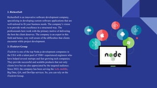 2. RichestSoft
RichestSoft is an innovative software development company,
specializing in developing custom software applications that are
well-tailored to fit your business needs. The company’s vision
is to provide work excellence in a structured way. The
professionals here work with the primary motive of delivering
the best the client deserves. The company is an expert in this
field and hence, very well aware of the difficulties that clients
encounter while project development.
3. iTechArt Group
iTechArt is one of the top Node.js development companies in
the USA with a talent pool of 3500+ experienced engineers who
have helped several startups and fast-growing tech companies.
They provide successful and scalable products that not only
clients love but are also appreciated by the targeted audience.
Since 2022, the company has been serving the web, mobile,
Big Data, QA, and DevOps services. So, you can rely on the
iTechArt Group.
 