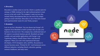 4. Brocoders
Brocoders is another name on our list, which is a perfect pick for
startups or SMBs looking for the right technical partner to taste
success in the tech world. The company’s main services also
include Node.js development that you can avail of by simply
getting in touch with them. Brocoders is one of the more trusted
and experienced dev teams for your Node.js project.
5. Brainhub
Last on our list is Brainhub. You can choose top Europe’s JS
engineers from Brainhub to build a product that can take your
business to the next level. The company has a dedicated team of
JS experts to accelerate business growth. Brainhub can build
scalable web and mobile applications with Europe’s top
TypeScript, Node.js, NestJS, React Native and ReactJS
engineers. When you work with experienced full-stack
developers, UI/UX designers, QAs, and BAs, the journey to
success becomes easier. Worked for 60 + tech businesses across
different industries, including fintech, education, gaming,
martech, healthcare, and many more.
 