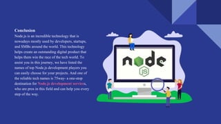 Conclusion
Node.js is an incredible technology that is
nowadays mostly used by developers, startups,
and SMBs around the world. This technology
helps create an outstanding digital product that
helps them win the race of the tech world. To
assist you in this journey, we have listed the
names of top Node.js development players you
can easily choose for your projects. And one of
the reliable tech names is 75way- a one-stop
destination for Node.js development services,
who are pros in this field and can help you every
step of the way.
 