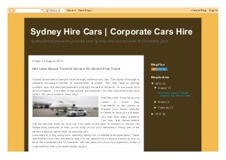 SydneyMetroLimousines provides best Sydney hire cars services at affordable price.
Sydney Hire Cars | Corporate Cars Hire
Friday, 23 August 2013
Hire Limo Airport Transfer Service For Stress-Free Travel
Around thousands of people travel through airlines every day. This figure is enough to
estimate increased number of automobiles at airport. This may lead to parking
problem,lack of public transportation and high crowed in the trails. To overcome from
all such hassle , it is better to hire private transportation. For this, limousine is the best
option. Are you excited to know why?
Well,Why not? If you have only
option to leave your
automobile to the airport or
request your family member
or friend to drop you out there,
you may face many problem.
You may feel uncomfortable
with the security issue for your car. You could come back to unclean or broken car.
Requesting someone to help you to drop you to your destination. Hiring limo is the
perfect option to get rid from all such hassles.
Limousine is a big luxury cars specially design for comfortable transportation. These
automobiles are very expensive and it is not possible for ordinary person to buy or
bear the maintenance of it. However, with the presence of car hire agencies, today it
is possible to hire such automobiles on rent
.
Blog Flux
▼ 2013 (3)
▼ August (1)
Hire Limo Airport Transfer
Service For Stress-Free...
► March (1)
► February (1)
► 2012 (6)
Blog Archive
0ShareShare More Next Blog» Create Blog Sign In
PDFmyURL.com
 