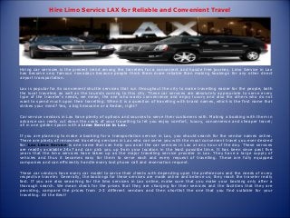 Hire Limo Service LAX for Reliable and Convenient Travel
Hiring car services is the present trend among the travelers for a convenient and hassle free journey. Limo Service in Lax
has become very famous nowadays because people think them more reliable than making bookings for any other direct
airport transportation.
Lax is popular for its convenient shuttle services that run throughout the city to make travelling easier for the people, both
the local travelers as well as the tourists coming to this city. These car services are absolutely appropriate to serve every
type of the traveler’s needs, we mean, the one who wants convenience and enjoy luxury and also the others who do not
want to spend much upon their travelling. When it is a question of travelling with brand names, which is the first name that
strikes your mind? Yes, a big limousine or a Sedan, right?
Car service vendors in Lax have plenty of options and sources to serve their customers with. Making a booking with them in
advance can really cut down the costs of your travelling to let you enjoy comfort, luxury, convenience and cheaper travel;
all in one golden spoon with a Limo Service in Lax.
If you are planning to make a booking for a transportation service in Lax, you should search for the vendor names online.
There are plenty of renowned travelling services in Lax who can serve you with the most convenient travel you ever desired
for. Lax Limo Service is one name that can help you avail the car services in Lax at any hour of the day. These services
are readily available 24x7 and can pick you up from your location in the least possible time. It has been since past five
years that the limo services have taken up as the major travelling service provider in Lax. They have a large supply of
vehicles and thus it becomes easy for them to serve each and every request of travelling. These are fully equipped
companies and can efficiently handle every last phone call and reservation request.
These car vendors have every car model to serve their clients with depending upon the preferences and the needs of every
respective traveler. Generally, the bookings for these services are made online and believe us; they reach the traveler really
fast. If you are also searching for the limo services in Lax online, make sure that you make your booking only after a
thorough search. We mean check for the prices that they are charging for their services and the facilities that they are
providing, compare the prices from 2-3 different vendors and then shortlist the one that you find suitable for your
travelling. All the Best!
 