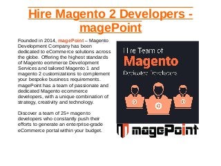 Hire Magento 2 Developers -
magePoint
Founded in 2014, magePoint – Magento
Development Company has been
dedicated to eCommerce solutions across
the globe. Offering the highest standards
of Magento eommerce Development
Services and tailored Magento 1 and
magento 2 customizations to complement
your bespoke business requirements.
magePoint has a team of passionate and
dedicated Magento ecommerce
developers, with a unique combination of
strategy, creativity and technology.
Discover a team of 25+ magento
developers who constantly push their
efforts to generate an enterprise-grade
eCommerce portal within your budget.
 