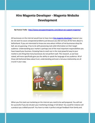 Hire Magento Developer - Magento Website
                    Development
______________________________________________________________________________

    By Francis Trolle - http://www.wesupportmagento.com/about-we-support-magento/



All businesses on the internet would love to have more hire magento developer however you
do not want to cause unexpected problems just because you did not have all the facts about it,
beforehand. If you are interested to know one area where millions of net businesses drop the
ball, we are guessing, it has to do with possessing rock solid information on their target
audience. Understanding your market is perhaps one of the most important responsibilities you
have toward your business. Knowing how to reach out in the most powerful way to your
market is one thing that many businesses do not perform well. This research, as we have
stated, will more specifically give you the ability to speak the language of any audience. All of
those old-fashioned ideas about trust, understanding and even a tenuous relationship are all
crucial in your copy.




When you first start out marketing on the internet you need to be well prepared. You will not
be successful if you do not plan your marketing strategy in full detail. You could for instance sell
a product you crafted yourself. You have to make it perfect and get feedback from family and
 