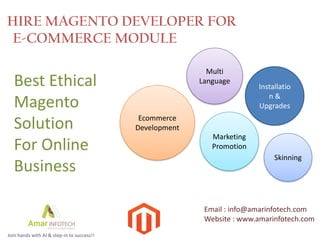 HIRE MAGENTO DEVELOPER FOR
 E-COMMERCE MODULE

                                                            Multi
  Best Ethical                                            Language
                                                                         Installatio
                                                                            n&
  Magento                                                                Upgrades
                                             Ecommerce
  Solution                                  Development
                                                             Marketing
  For Online                                                 Promotion
                                                                              Skinning
  Business

                                                           Email : info@amarinfotech.com
                                                           Website : www.amarinfotech.com
Join hands with AI & step-in to success!!
 