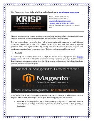 Hire Magento developer Colorado, Denver, Boulder from www.krispcommerce.com
Contact Person: James martell
Business Phone: 3035786144

devteam@krispcommerce.com
Website: www.krispcommerce.com
Address: 357 mccaslin blvd,Louisville,Colorado
USA

Magento web developing services boosts e-commerce business with exclusive features to fall upon.
Magento features to be open-source e-commerce interface foronline businesses.
This application allows you to effortlessly sell products online with numerous pre-built shipping
options to choose from. It also offers inbuilt customization associated with the top payment
providers. Now, one might wonder why exactly one should consider choosing Magento web
development services for an e-commerce store! The factors below can establish the point.


Flexibility

It’s necessary for an online storeowner to adapt the various modes of payment. Here Magento
Denver stands out with its integrated assortment of major payment gateways. It offers extreme
flexibility to accept payment options from PayPal, Amazon as well as Google. Such flexibility, allows
payment acceptance across the globe.

Once, you’re through with the payment process, it’s the turn to ship your products. Again steps in
Magento with its ability to allow you decide upon various shipping rates, for instance:


Table Rates – This option lets you to ship depending on alignment of conditions. The rates
might depend on Weight vs. Destination, Price vs. Destination, as well as Item quantity vs.
Destination.

 