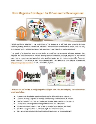 Hire Magento Developer for E-Commerce Development




With e-commerce solutions, it has become easier for businesses to sell their wide range of products
online by making minimum investment. Whether a business deals in retail or bulk orders, they can very
conveniently attract prospective buyers and sell them through online transactions securely.

The launch of e-stores has become possible by using different e-commerce software packages that
improve the functionality of an e-store. Among many e-commerce packages, Magento is one of the
open source e-commerce packages that allow you to manage and run e-store successfully. There are
huge numbers of e-commerce web page development companies that are offering experienced
Magento programmers for hire on full-time and hourly basis.




There are various benefits of hiring Magento developers from a reliable company. Some of them are
mentioned below:

      Experience in developing a variety of e-stores for different business domains
      Expertise of using Magento technology for improving functionality of an e-store
      Careful analysis of business and market scenario for selecting the unique features
      Focuses on client's requirements to provide them at par satisfaction
      Maintains quality throughout the project to ensure faster delivery and launch
      Develops a Magento store as per the budget and time constraints
      Use manual and automatic testing tools to eliminate bugs to a greater extend
 
