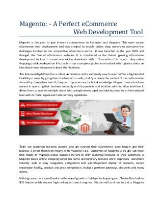 Magento: - A Perfect eCommerce
Web Development Tool
Magento is designed to give immense convenience to the users and shoppers. This open source
eCommerce web development tool was created to enable online shop owners to overcome the
challenges involved in the competitive eCommerce sector. It was launched in the year 2007 and
changed the face of eCommerce websites. It is considered as the fastest growing eCommerce
development tool as it crossed one million downloads within 18 months of its launch. Any online
shopping portal developed on this platform has a complete professional outlook which gives a visitor an
idea about how serious one is about their business.
This feature rich platform has a robust architecture and is extremely easy to use. It offers a high level of
flexibility to users by giving them the freedom to edit, modify or delete the content of their eCommerce
store all by themselves even if, they do not possess any technical knowledge. Magento assists business
owners in operating their business smoothly with its powerful and intuitive administration interface. It
allows them to operate multiple stores with a single admin panel and take business to an international
level with its multi-lingual and multi-currency capabilities.
There are numerous business owners who are running their eCommerce store happily and their
business is giving them high returns with Magento’s aid. Customers of Magento users are just more
than happy as Magento allows business owners to offer numerous features to their customers. A
Magento based online shopping portal has some extraordinary features which impresses customers
instantly such as easy navigation, categorized and sub-categorized display of products, secure
registration facility, product and price comparison, multiple payment gateways, discounts and many
others.
Nothing can act as a speed beaker in the way of growth of a Magento shopping cart. The tool has built-in
SEO feature which ensures high ranking on search engines . Visitors will continue to visit a Magento
 