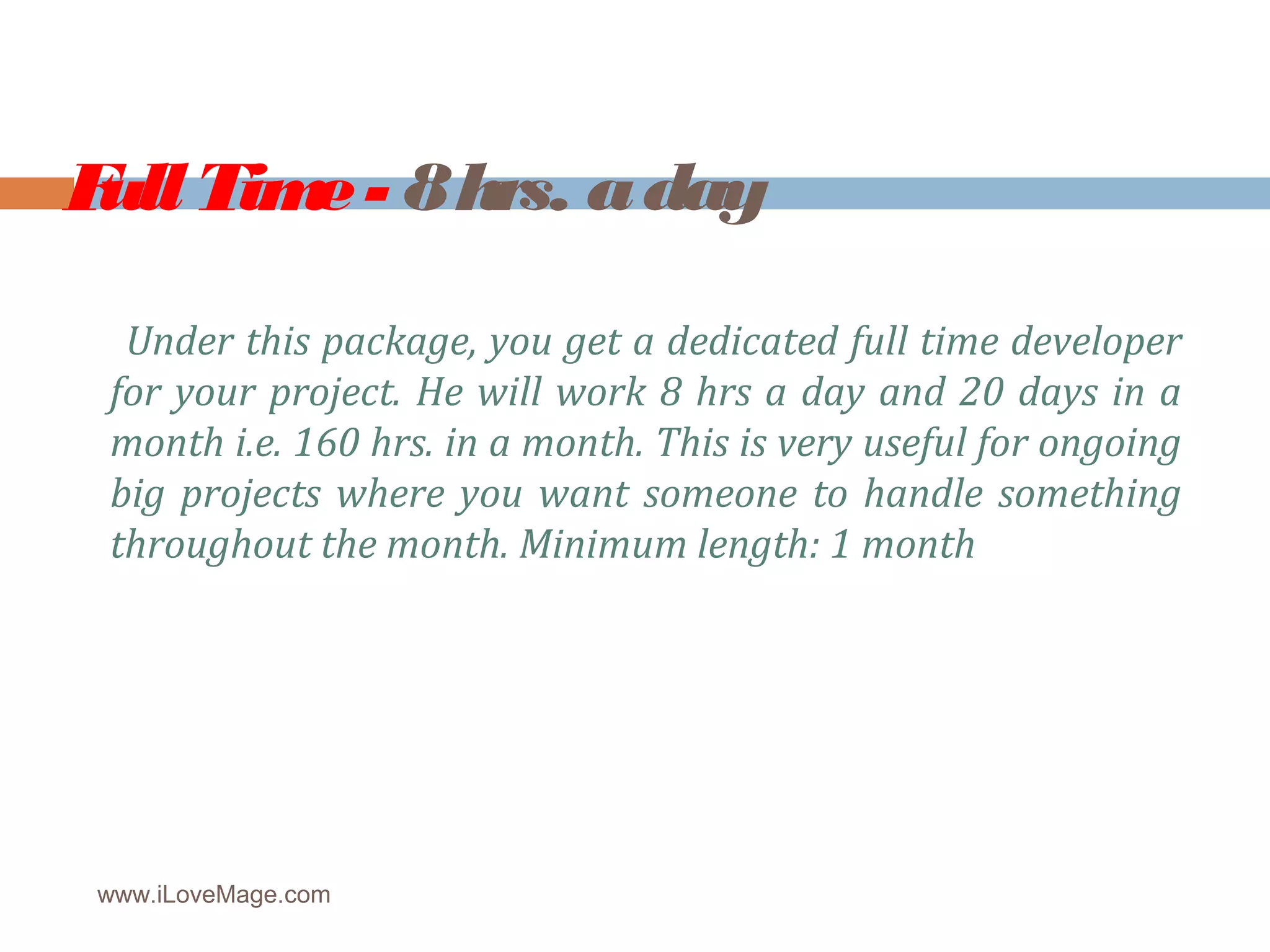 Full Time - 8 hrs. a day
Under this package, you get a dedicated full time developer
for your project. He will work 8 hrs a day and 20 days in a
month i.e. 160 hrs. in a month. This is very useful for ongoing
big projects where you want someone to handle something
throughout the month. Minimum length: 1 month
www.iLoveMage.com