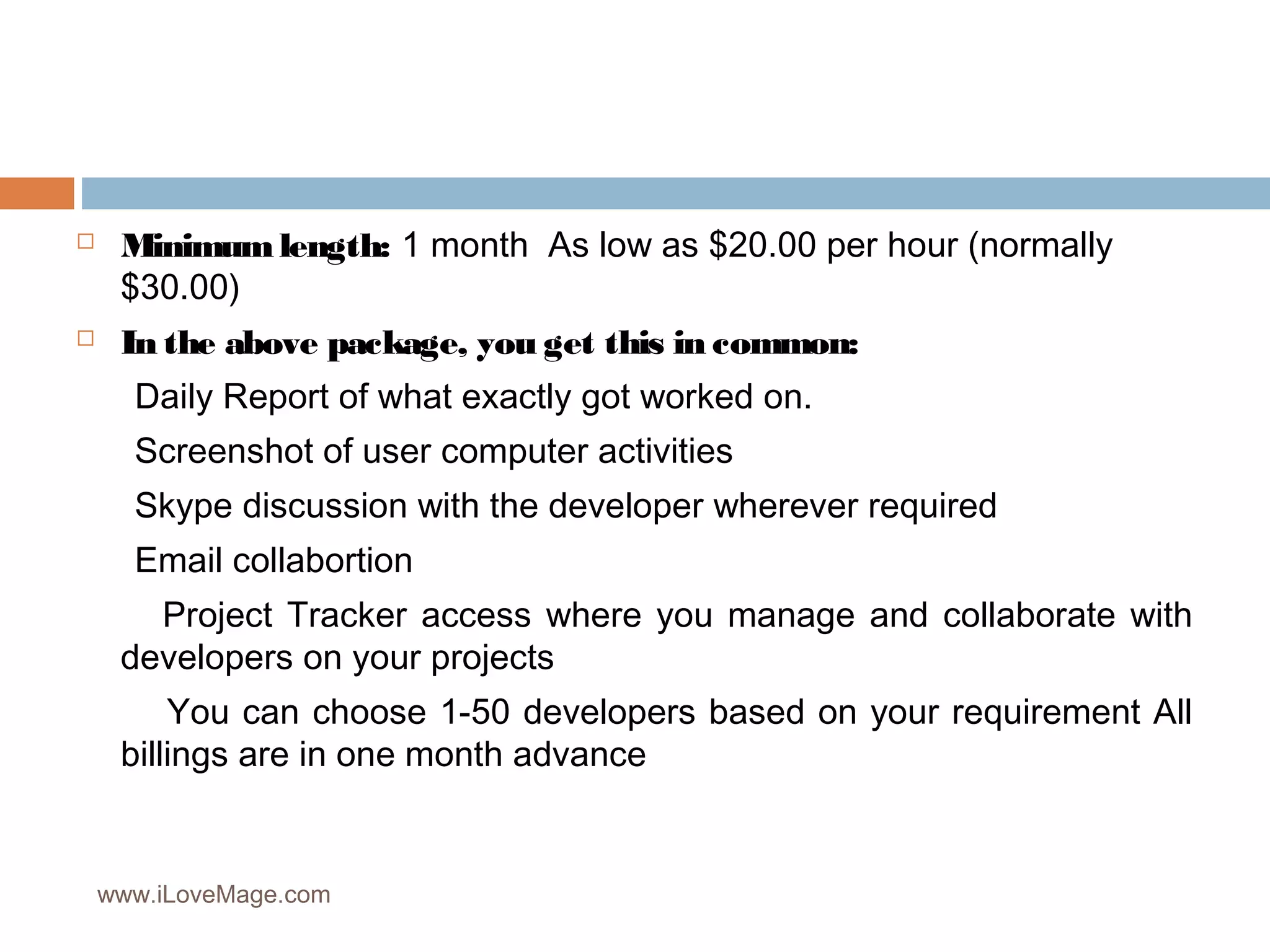  Minimum length: 1 month As low as $20.00 per hour (normally
$30.00)
In the above package, you get this in common:
Daily Report of what exactly got worked on.
Screenshot of user computer activities
Skype discussion with the developer wherever required
Email collabortion
Project Tracker access where you manage and collaborate with
developers on your projects
You can choose 1-50 developers based on your requirement All
billings are in one month advance
www.iLoveMage.com