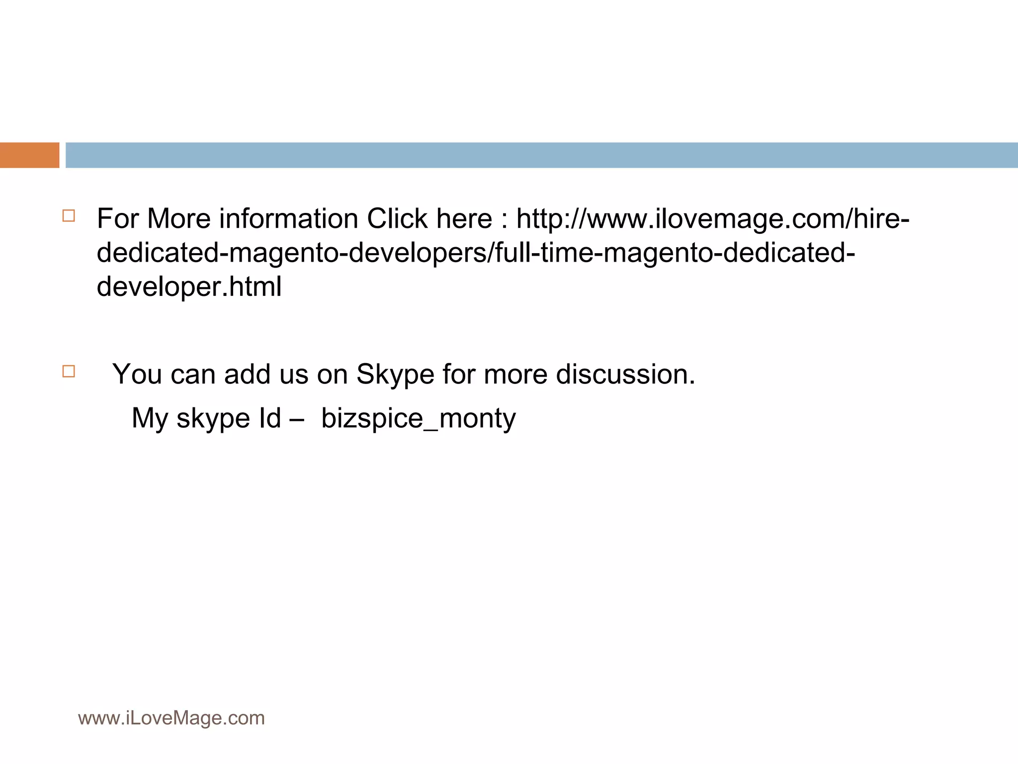  For More information Click here : http://www.ilovemage.com/hire-dedicated-
magento-developers/full-time-magento-dedicated-developer.
html
You can add us on Skype for more discussion.
My skype Id – bizspice_monty
www.iLoveMage.com