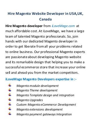 Hire Magento Website Developer in USA,UK,
Canada
Hire Magento developer from iLoveMage.com at
much affordable cost. At iLoveMage, we have a large
team of talented Magento professionals. So, join
hands with our dedicated Magento developer in
order to get liberate from all your problems related
to online business. Our professional Magento experts
are passionate about developing Magento website
and its remarkable design that helping you to make a
successfulecommerce store that increase your online
sell and ahead you from the market competitors.
iLoveMage Magento Developers expertise in :-
Magento module development
Magento Theme development
Magento Template design and integration
Magento Upgrades
Custom Magento eCommerce Development
Magento extensions development
Magento payment gateways Integration
 