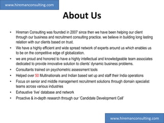 About Us
• Hireman Consulting was founded in 2007 since then we have been helping our client
through our business and recruitment consulting practice. we believe in building long lasting
relation with our clients based on trust.
• We have a highly efficient and wide spread network of experts around us which enables us
to be on the competitive edge of globalization.
• we are proud and honored to have a highly intellectual and knowledgeable team associates
dedicated to provide innovative solution to clients’ dynamic business problems.
• Consultants trained on psychometric assessment tools
• Helped over 50 Multinationals and Indian based set up and staff their India operations
• Focus on senior and middle management recruitment solutions through domain specialist
teams across various industries
• Exhaustive ‘live’ database and network
• Proactive & in-depth research through our ‘Candidate Development Cell’
www.hiremanconsulting.com
www.hiremanconsulting.com
 