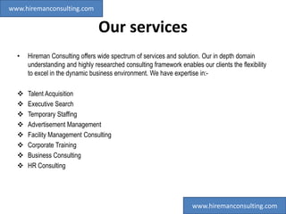 Our services
• Hireman Consulting offers wide spectrum of services and solution. Our in depth domain
understanding and highly researched consulting framework enables our clients the flexibility
to excel in the dynamic business environment. We have expertise in:-
 Talent Acquisition
 Executive Search
 Temporary Staffing
 Advertisement Management
 Facility Management Consulting
 Corporate Training
 Business Consulting
 HR Consulting
www.hiremanconsulting.com
www.hiremanconsulting.com
 