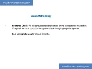 Search Methodology
• Reference Check: We will conduct detailed references on the candidate you wish to hire.
If required, we could conduct a background check through appropriate agencies.
• Post joining follow up for at least 3 months.
www.hiremanconsulting.com
www.hiremanconsulting.com
 