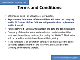 Terms and Conditions:
• CTC means: Basic +all allowances+ perquisites.
• Replacement Guarantee - If the candidate will leave the company
within 60 Days of his/her DOJ, We will provide a free replacement
within 1 month.
• Payment Period - Within 30 days from the date the candidate joins
• One copy of the offer letter to the selected candidate should be
sent to us immediately on issue, for raising the INVOICE. The invoice
will be raised immediately on the candidate joining.
• If the candidate is an outstation candidate and is required to come
to clients' establishment for the interview, client will bear the
traveling and boarding charges.
www.hiremanconsulting.com
www.hiremanconsulting.com
 