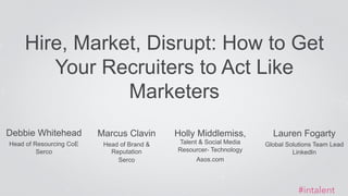 Hire, Market, Disrupt: How to Get 
Debbie Whitehead 
Head of Resourcing CoE 
Serco 
Your Recruiters to Act Like 
Marketers 
#intalent 
Marcus Clavin 
Head of Brand & 
Reputation 
Serco 
Holly Middlemiss, 
Talent & Social Media 
Resourcer- Technology 
ASOS 
Lauren Fogarty 
Global Solutions Team Lead 
LinkedIn 
 