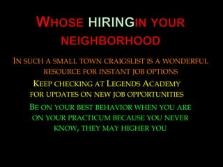 Whose hiringin your neighborhood  In such a small town craigslist is a wonderful resource for instant job options Keep checking at Legends Academy for updates on new job opportunities  Be on your best behavior when you are on your practicum because you never know, they may higher you 