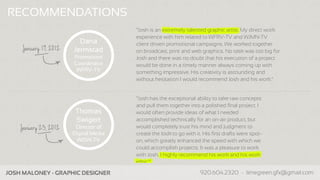 RECOMMENDATIONS
                                        “Josh is an extremely talented graphic artist. My direct work
                                        experience with him related to WFRV-TV and WJMN-TV
                          Dana          client driven promotional campaigns. We worked together
     January 19, 2012   Jermstad        on broadcast, print and web graphics. No task was too big for
                        Promotions      Josh and there was no doubt that his execution of a project
                        Coordinator     would be done in a timely manner always coming up with
                         WFRV-TV        something impressive. His creativity is astounding and
                                        without hesitation I would recommend Josh and his work.”


                                        “Josh has the exceptional ability to take raw concepts
                                        and pull them together into a polished final project. I
                         Thomas         would often provide ideas of what I needed
                         Swigert        accomplished technically for an on-air product, but
    January 23, 2012     Director of    would completely trust his mind and judgment to
                        Digital Media   create the look to go with it. His first drafts were spot-
                          WISN-TV       on, which greatly enhanced the speed with which we
                                        could accomplish projects. It was a pleasure to work
                                        with Josh. I highly recommend his work and his work
                                        ethic.”

Company Name - Business Info                                     www.companypage.com, name@company.com
 