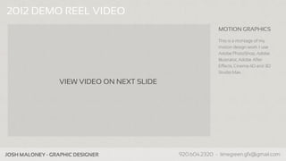 2012 DEMO REEL VIDEO
                                                               MOTION GRAPHICS

                                                               This is a montage of my
                                                               motion design work. I use
                                                               Adobe PhotoShop, Adobe
                                                               Illustrator, Adobe After
                                                               Effects, Cinema 4D and 3D
                                                               Studio Max.

                    VIEW VIDEO ON NEXT SLIDE




Company Name - Business Info                   www.companypage.com, name@company.com
 