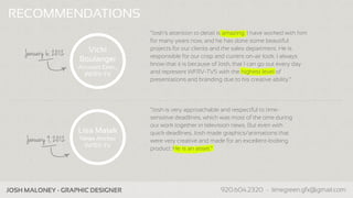 RECOMMENDATIONS
                                         “Josh's attention to detail is amazing. I have worked with him
                                         for many years now, and he has done some beautiful
                          Vicki          projects for our clients and the sales department. He is
     January 6, 2012                     responsible for our crisp and current on-air look. I always
                        Boulanger
                                         know that it is because of Josh, that I can go out every day
                        Account Exec.,
                          WFRV-TV        and represent WFRV-TV5 with the highest level of
                                         presentations and branding due to his creative ability.”




                                         “Josh is very approachable and respectful to time-
                                         sensitive deadlines, which was most of the time during
                                         our work together in television news. But even with
                        Lisa Malak       quick deadlines, Josh made graphics/animations that
      January 9, 2012   News Anchor      were very creative and made for an excellent-looking
                         WFRV-TV         product. He is an asset.”




Company Name - Business Info                                     www.companypage.com, name@company.com
 