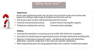 Experience:
Senior sales professional with over 20 years of successfull inside and outside sales
experience selling a wide range of products and services such as:
• Pots & pans door to door salesAutomotive parts & services
• Financial investments/insurance Custom Picture framing/Art supplies
• Temporary employment services Cruises/vacation packages
History:
• Consistently exceeded in increasing annual profits with all former employers .
• Successful at conducting and negociating business through relationship-building skills.
• Believes in listening to customers needs, and delivering results with distinction,
dedication, research, leadership in the name of customer satisfaction.
• Well respected by peers for being approachable and a solution minded team leader
 