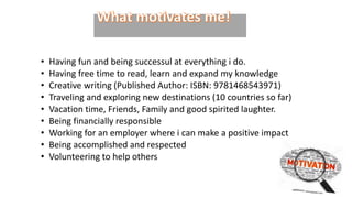 • Having fun and being successul at everything i do.
• Having free time to read, learn and expand my knowledge
• Creative writing (Published Author: ISBN: 9781468543971)
• Traveling and exploring new destinations (10 countries so far)
• Vacation time, Friends, Family and good spirited laughter.
• Being financially responsible
• Working for an employer where i can make a positive impact
• Being accomplished and respected
• Volunteering to help others
 