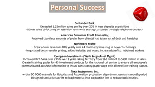 Santander Bank
Exceeded 1.25million sales goal by over 20% in new deposits acquisitions
- Grew sales by focusing on retention rates with existing customers through telephone outreach
American Consumer Credit Counseling
Received countless amounts of praise from clients i had taken out of debt and hardship
Northboro Frame
Grew annual revenues 20% yearly over 24 months by investing in newer technology
-Negotiated better vender pricing, added website, cut losses, increased profits, retrained workers
Evergreen Investments (Wells Fargo Asset Mgmt)
Increased B2B Sales over 215% over 3 years taking territory from $65 milliont to $200 million in sales.
Created training guides for 43 investment products for the national call center to ensure all employee’s
communicated accurate information to insure consistancy. (Later used with all new hire training classes.
Texas Instruments Inc.
wrote ISO 9000 manuals for Robotics and Automation production department over a six month period
Designed special scissor lift to load material into production line to reduce back injuries.
 