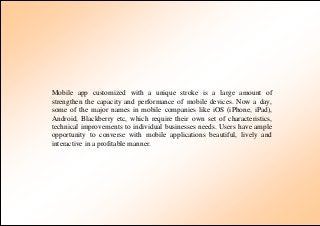 Mobile app customized with a unique stroke is a large amount of
strengthen the capacity and performance of mobile devices. Now a day,
some of the major names in mobile companies like iOS (iPhone, iPad),
Android, Blackberry etc, which require their own set of characteristics,
technical improvements to individual businesses needs. Users have ample
opportunity to converse with mobile applications beautiful, lively and
interactive in a profitable manner.
 