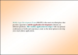 Mobile Apps Development Team (MADT) is the most excellent place that
provides superlative mobile application development solutions on
different platforms. Hire mobile application developer with exceptional
combination of skills and experience create us the ideal option to develop
your smart phone applications.
 