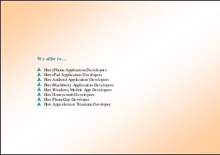 We offer to…

   Hire iPhone Application Developers
   Hire iPad Application Developers
   Hire Android Application Developers
   Hire Blackberry Application Developers
   Hire Windows Mobile App Developers
   Hire Honeycomb Developers
   Hire PhoneGap Developer
   Hire Appcelerator Titanium Developer
 