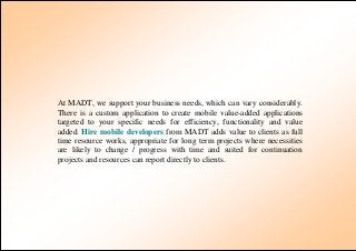 At MADT, we support your business needs, which can vary considerably.
There is a custom application to create mobile value-added applications
targeted to your specific needs for efficiency, functionality and value
added. Hire mobile developers from MADT adds value to clients as full
time resource works, appropriate for long term projects where necessities
are likely to change / progress with time and suited for continuation
projects and resources can report directly to clients.
 