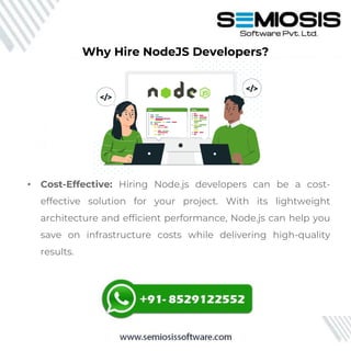 • Cost-Effective: Hiring Node.js developers can be a cost-
effective solution for your project. With its lightweight
architecture and efficient performance, Node.js can help you
save on infrastructure costs while delivering high-quality
results.
Why Hire NodeJS Developers?
 